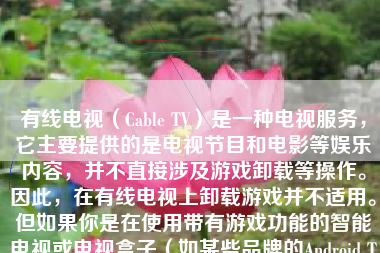 有线电视（Cable TV）是一种电视服务，它主要提供的是电视节目和电影等娱乐内容，并不直接涉及游戏卸载等操作。因此，在有线电视上卸载游戏并不适用。但如果你是在使用带有游戏功能的智能电视或电视盒子（如某些品牌的Android TV Box），那么卸载游戏的过程可能会与在智能手机或平板电脑上卸载应用类似。以下将详细介绍如何在智能电视上卸载游戏。