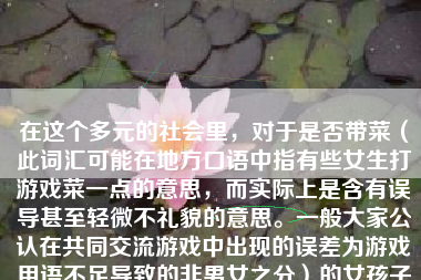 在这个多元的社会里，对于是否带菜（此词汇可能在地方口语中指有些女生打游戏菜一点的意思，而实际上是含有误导甚至轻微不礼貌的意思。一般大家公认在共同交流游戏中出现的误差为游戏用语不足导致的非男女之分）的女孩子玩游戏如何，这个话题涉及到很多层面。我们首先需要认识到，性别并不决定一个人的游戏水平或者玩游戏的能力。在许多情况下，人们更愿意看重的应该是玩家的态度、技能和努力。