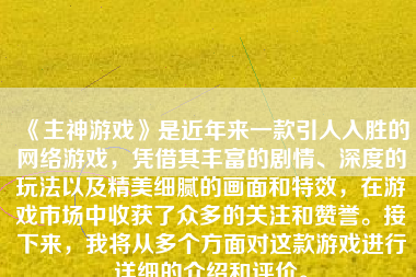 《主神游戏》是近年来一款引人入胜的网络游戏，凭借其丰富的剧情、深度的玩法以及精美细腻的画面和特效，在游戏市场中收获了众多的关注和赞誉。接下来，我将从多个方面对这款游戏进行详细的介绍和评价。