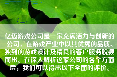 亿迈游戏公司是一家充满活力与创新的公司，在游戏产业中以其优秀的品质、独到的游戏设计及精良的客户服务脱颖而出。在深入解析这家公司的各个方面后，我们可以得出以下全面的评价。