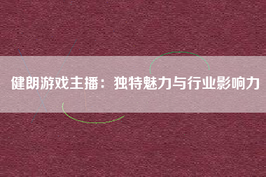 健朗游戏主播：独特魅力与行业影响力