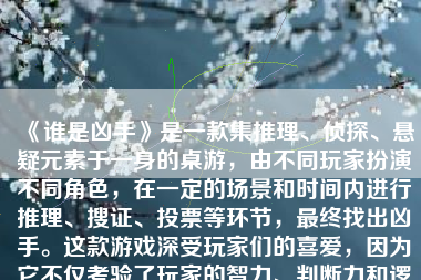 《谁是凶手》是一款集推理、侦探、悬疑元素于一身的桌游，由不同玩家扮演不同角色，在一定的场景和时间内进行推理、搜证、投票等环节，最终找出凶手。这款游戏深受玩家们的喜爱，因为它不仅考验了玩家的智力、判断力和逻辑推理能力，还为玩家们提供了一个充满紧张和刺激的社交游戏体验。