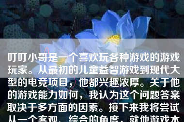 叮叮小哥是一个喜欢玩各种游戏的游戏玩家。从最初的儿童益智游戏到现代大型的电竞项目，他都兴趣浓厚。关于他的游戏能力如何，我认为这个问题答案取决于多方面的因素。接下来我将尝试从一个客观、综合的角度，就他游戏水平的各个维度，逐一分析并分享一些具体案例和感想。