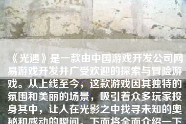 《光遇》是一款由中国游戏开发公司网易游戏开发并广受欢迎的探索与冒险游戏。从上线至今，这款游戏因其独特的氛围和美丽的场景，吸引着众多玩家投身其中，让人在光影之中找寻未知的奥秘和感动的瞬间。下面将全面介绍一下这款备受瞩目的游戏。