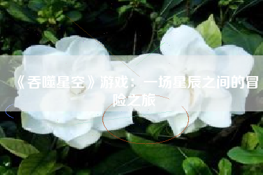 《吞噬星空》游戏：一场星辰之间的冒险之旅