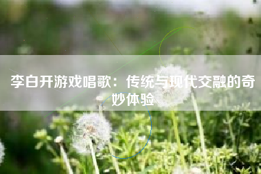 李白开游戏唱歌：传统与现代交融的奇妙体验