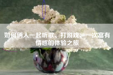 如何俩人一起听歌、打游戏：一次富有情感的体验之旅