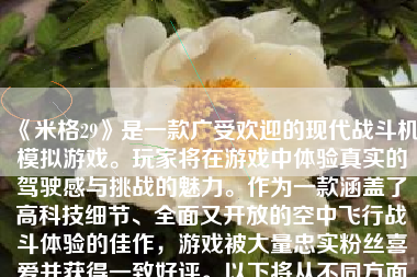 《米格29》是一款广受欢迎的现代战斗机模拟游戏。玩家将在游戏中体验真实的驾驶感与挑战的魅力。作为一款涵盖了高科技细节、全面又开放的空中飞行战斗体验的佳作，游戏被大量忠实粉丝喜爱并获得一致好评。以下将从不同方面展开对该游戏的介绍与评价。