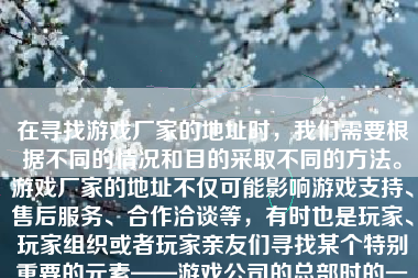 在寻找游戏厂家的地址时，我们需要根据不同的情况和目的采取不同的方法。游戏厂家的地址不仅可能影响游戏支持、售后服务、合作洽谈等，有时也是玩家、玩家组织或者玩家亲友们寻找某个特别重要的元素——游戏公司的总部时的一个步骤。在以下的文字中，我将介绍如何有效并正确地找到游戏厂家的地址。