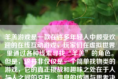 羊羔游戏是一款在许多年轻人中颇受欢迎的在线互动游戏，玩家们在虚拟世界里通过各种线索寻找“羊羔”的角色。但是，这并非仅仅是一个简单找物类的游戏，它的真正挑战和趣味之处在于人与人之间的交互、信息的传播与思考决策的瞬间。这款游戏的结局会因玩家所做出的不同选择和操作而变得丰富多元，具体游戏过程如下：
