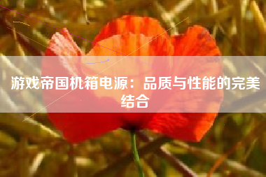 游戏帝国机箱电源：品质与性能的完美结合