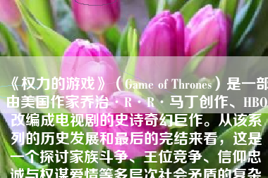 《权力的游戏》（Game of Thrones）是一部由美国作家乔治·R·R·马丁创作、HBO改编成电视剧的史诗奇幻巨作。从该系列的历史发展和最后的完结来看，这是一个探讨家族斗争、王位竞争、信仰忠诚与权谋爱情等多层次社会矛盾的复杂故事。