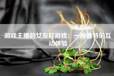 游戏主播的女友打游戏：一种独特的互动体验