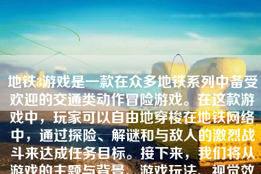 地铁3游戏是一款在众多地铁系列中备受欢迎的交通类动作冒险游戏。在这款游戏中，玩家可以自由地穿梭在地铁网络中，通过探险、解谜和与敌人的激烈战斗来达成任务目标。接下来，我们将从游戏的主题与背景、游戏玩法、视觉效果、音效体验以及整体评价等方面，对这款游戏进行详细的介绍和评价。