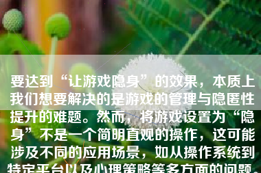 要达到“让游戏隐身”的效果，本质上我们想要解决的是游戏的管理与隐匿性提升的难题。然而，将游戏设置为“隐身”不是一个简明直观的操作，这可能涉及不同的应用场景，如从操作系统到特定平台以及心理策略等多方面的问题。但总体而言，目标是通过策略和方法将游戏在某个层面或某种环境中尽可能不被轻易察觉或了解到。下面我们就不同情境中实现“让游戏隐身”这一目的来深入讨论：