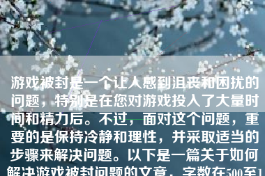 游戏被封是一个让人感到沮丧和困扰的问题，特别是在您对游戏投入了大量时间和精力后。不过，面对这个问题，重要的是保持冷静和理性，并采取适当的步骤来解决问题。以下是一篇关于如何解决游戏被封问题的文章，字数在500至1000字之间。