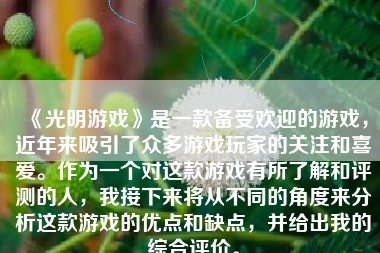 《光明游戏》是一款备受欢迎的游戏，近年来吸引了众多游戏玩家的关注和喜爱。作为一个对这款游戏有所了解和评测的人，我接下来将从不同的角度来分析这款游戏的优点和缺点，并给出我的综合评价。