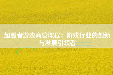 超越者游戏高管课程：游戏行业的创新与发展引领者