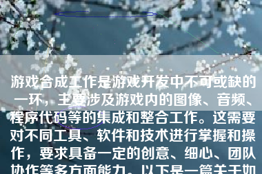 游戏合成工作是游戏开发中不可或缺的一环，主要涉及游戏内的图像、音频、程序代码等的集成和整合工作。这需要对不同工具、软件和技术进行掌握和操作，要求具备一定的创意、细心、团队协作等多方面能力。以下是一篇关于如何进行游戏合成工作的详细说明：