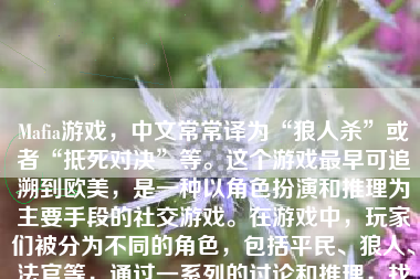 Mafia游戏，中文常常译为“狼人杀”或者“抵死对决”等。这个游戏最早可追溯到欧美，是一种以角色扮演和推理为主要手段的社交游戏。在游戏中，玩家们被分为不同的角色，包括平民、狼人、法官等，通过一系列的讨论和推理，找出狼人并将之驱逐出局或击败，达到最终的胜利目标。以下将对Mafia游戏的特点、优势和评价做一个较为详尽的描述。