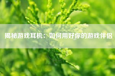 揭秘游戏耳机：如何用好你的游戏伴侣