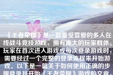 《王者荣耀》是一款备受喜爱的多人在线战斗竞技游戏，拥有庞大的玩家群体。玩家在首次进入游戏或每次登录游戏时，需要经过一个完整的登录流程来开始游戏。以下是一篇关于如何使用正确的步骤登录并开始《王者荣耀》游戏的文章，内容字数大约在500-1000字之间。