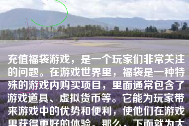 充值福袋游戏，是一个玩家们非常关注的问题。在游戏世界里，福袋是一种特殊的游戏内购买项目，里面通常包含了游戏道具、虚拟货币等。它能为玩家带来游戏中的优势和便利，使他们在游戏里获得更好的体验。那么，下面就为大家详细介绍一下如何充值福袋游戏。