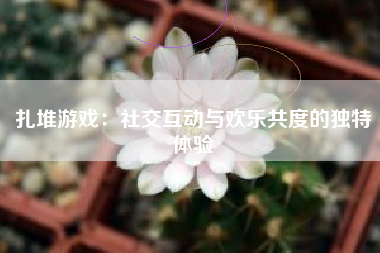 扎堆游戏：社交互动与欢乐共度的独特体验
