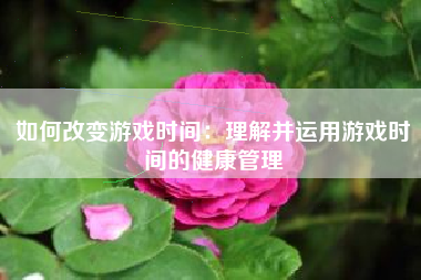 如何改变游戏时间：理解并运用游戏时间的健康管理