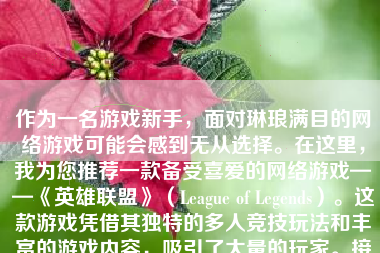 作为一名游戏新手，面对琳琅满目的网络游戏可能会感到无从选择。在这里，我为您推荐一款备受喜爱的网络游戏——《英雄联盟》（League of Legends）。这款游戏凭借其独特的多人竞技玩法和丰富的游戏内容，吸引了大量的玩家。接下来，我将从游戏简介、玩法介绍、角色设定、社交互动等方面详细介绍这款游戏。