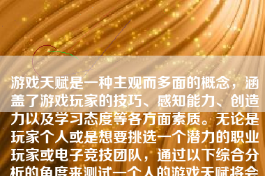 游戏天赋是一种主观而多面的概念，涵盖了游戏玩家的技巧、感知能力、创造力以及学习态度等各方面素质。无论是玩家个人或是想要挑选一个潜力的职业玩家或电子竞技团队，通过以下综合分析的角度来测试一个人的游戏天赋将会显得较为准确与有效。以下为一种具体方法来分析。