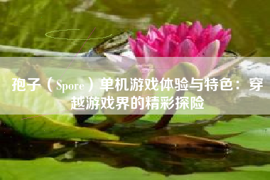 孢子（Spore）单机游戏体验与特色：穿越游戏界的精彩探险