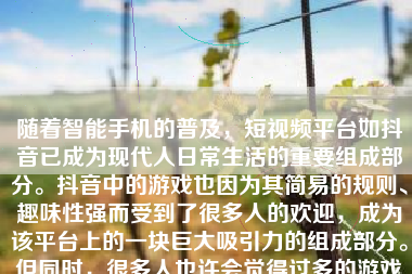 随着智能手机的普及，短视频平台如抖音已成为现代人日常生活的重要组成部分。抖音中的游戏也因为其简易的规则、趣味性强而受到了很多人的欢迎，成为该平台上的一块巨大吸引力的组成部分。但同时，很多人也许会觉得过多的游戏类视频影响了自己观看兴趣或是日常工作、学习的节奏，并可能使自己对这类视频产生了某种依赖性。因此，屏蔽抖音游戏可能成为一些人的需求。