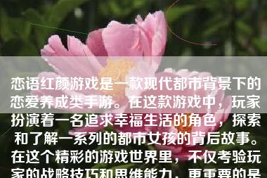 恋语红颜游戏是一款现代都市背景下的恋爱养成类手游。在这款游戏中，玩家扮演着一名追求幸福生活的角色，探索和了解一系列的都市女孩的背后故事。在这个精彩的游戏世界里，不仅考验玩家的战略技巧和思维能力，更重要的是提供给玩家一场跨越现实的浪漫冒险之旅。接下来，本文将从游戏的各个方面入手，分析一下恋语红颜游戏的亮点及其优点。