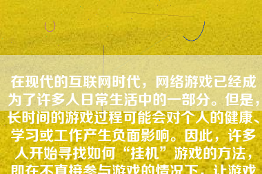 在现代的互联网时代，网络游戏已经成为了许多人日常生活中的一部分。但是，长时间的游戏过程可能会对个人的健康、学习或工作产生负面影响。因此，许多人开始寻找如何“挂机”游戏的方法，即在不直接参与游戏的情况下，让游戏角色自动进行战斗、升级或完成任务。然而，这并不是一个被游戏公司推荐或支持的正规做法。接下来，本文将为您探讨一下“如何挂机游戏”，同时为您展示此方法的利弊以及需要注意的要点。