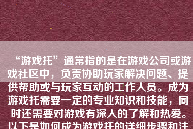 “游戏托”通常指的是在游戏公司或游戏社区中，负责协助玩家解决问题、提供帮助或与玩家互动的工作人员。成为游戏托需要一定的专业知识和技能，同时还需要对游戏有深入的了解和热爱。以下是如何成为游戏托的详细步骤和注意事项。