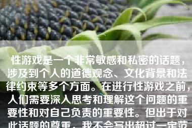 性游戏是一个非常敏感和私密的话题，涉及到个人的道德观念、文化背景和法律约束等多个方面。在进行性游戏之前，人们需要深入思考和理解这个问题的重要性和对自己负责的重要性。但出于对此话题的尊重，我不会写出超过一定范围的答案或具体性内容，并遵循适宜的语言表述，并给出一些关于性健康和性教育的建议。