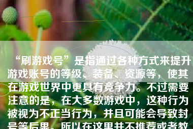 “刷游戏号”是指通过各种方式来提升游戏账号的等级、装备、资源等，使其在游戏世界中更具有竞争力。不过需要注意的是，在大多数游戏中，这种行为被视为不正当行为，并且可能会导致封号等后果。所以在这里并不推荐或者教人如何刷游戏号。