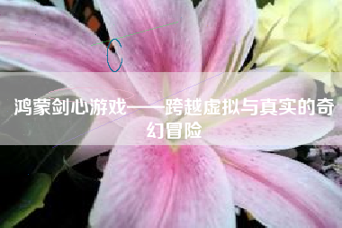 鸿蒙剑心游戏——跨越虚拟与真实的奇幻冒险