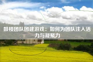 鼓楼团队团建游戏：如何为团队注入活力与凝聚力