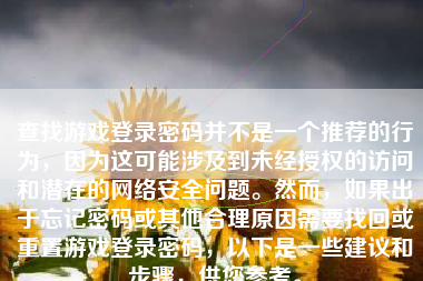 查找游戏登录密码并不是一个推荐的行为，因为这可能涉及到未经授权的访问和潜在的网络安全问题。然而，如果出于忘记密码或其他合理原因需要找回或重置游戏登录密码，以下是一些建议和步骤，供您参考。