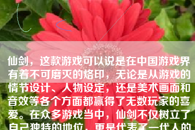 仙剑，这款游戏可以说是在中国游戏界有着不可磨灭的烙印，无论是从游戏的情节设计、人物设定，还是美术画面和音效等各个方面都赢得了无数玩家的喜爱。在众多游戏当中，仙剑不仅树立了自己独特的地位，更是代表了一代人的青春记忆。
