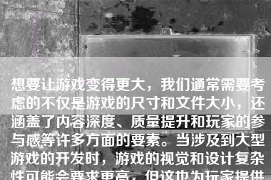 想要让游戏变得更大，我们通常需要考虑的不仅是游戏的尺寸和文件大小，还涵盖了内容深度、质量提升和玩家的参与感等许多方面的要素。当涉及到大型游戏的开发时，游戏的视觉和设计复杂性可能会要求更高，但这也为玩家提供了更丰富、更有趣的游戏体验。以下是一些关于如何让游戏变大的建议和策略。