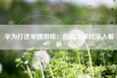 华为打造军团游戏：创新之举的深入解析