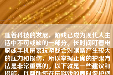 随着科技的发展，游戏已成为现代人生活中不可或缺的一部分。长时间盯着电脑或手机屏幕玩游戏会对眼睛产生较大的压力和损伤，所以掌握正确的护眼方法是非常重要的。以下就是一些建议和措施，以帮助您在玩游戏的同时保护您的视力。