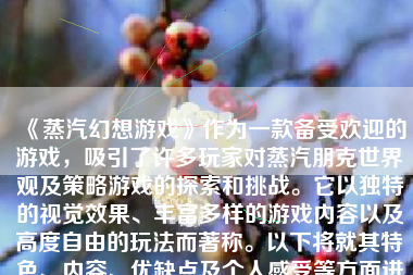 《蒸汽幻想游戏》作为一款备受欢迎的游戏，吸引了许多玩家对蒸汽朋克世界观及策略游戏的探索和挑战。它以独特的视觉效果、丰富多样的游戏内容以及高度自由的玩法而著称。以下将就其特色、内容、优缺点及个人感受等方面进行详细阐述。