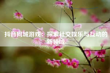 抖音同城游戏：探索社交娱乐与互动的新领域