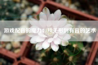 游戏配音的魔力：从无形到有音的艺术