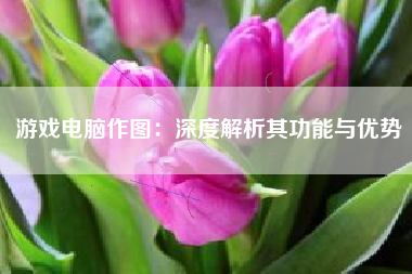 游戏电脑作图：深度解析其功能与优势