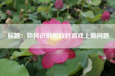 标题：如何识别和应对游戏上瘾问题